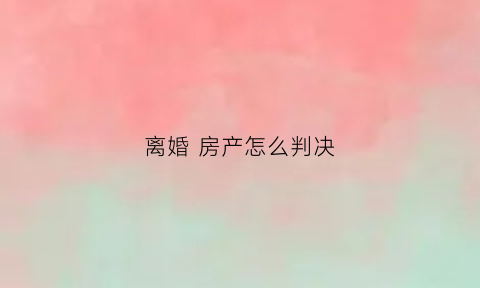 离婚房产怎么判决(离婚房产处理方法)